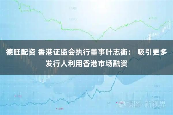 德旺配资 香港证监会执行董事叶志衡： 吸引更多发行人利用香港市场融资