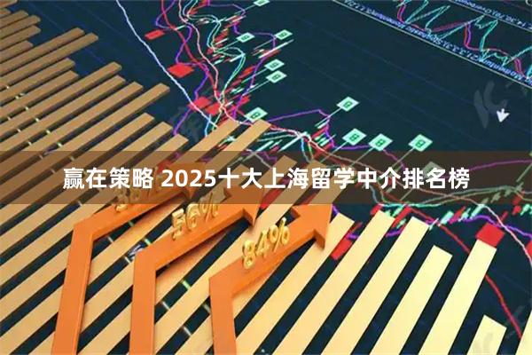 赢在策略 2025十大上海留学中介排名榜
