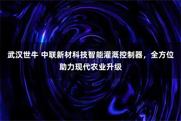 武汉世牛 中联新材科技智能灌溉控制器，全方位助力现代农业升级