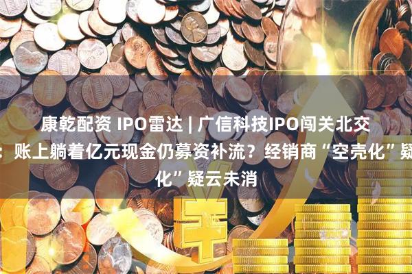 康乾配资 IPO雷达 | 广信科技IPO闯关北交所迎考：账上躺着亿元现金仍募资补流？经销商“空壳化”疑云未消