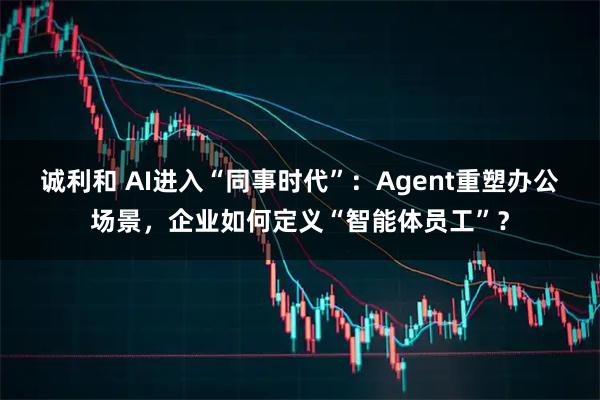 诚利和 AI进入“同事时代”：Agent重塑办公场景，企业如何定义“智能体员工”？