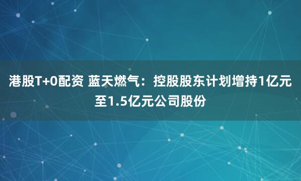 港股T+0配资 蓝天燃气：控股股东计划增持1亿元至1.5亿元公司股份