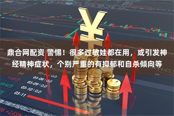 鼎合网配资 警惕!很多过敏娃都在用,或引发神经精神症状,个别严重的有抑郁和自杀倾向等