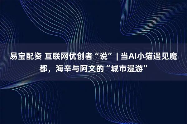 易宝配资 互联网优创者“说” | 当AI小猫遇见魔都,海辛与阿文的“城市漫游”
