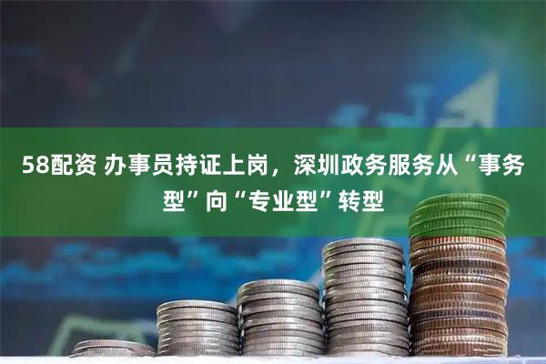 58配资 办事员持证上岗，深圳政务服务从“事务型”向“专业型”转型