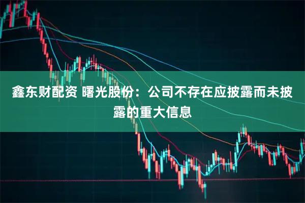鑫东财配资 曙光股份：公司不存在应披露而未披露的重大信息