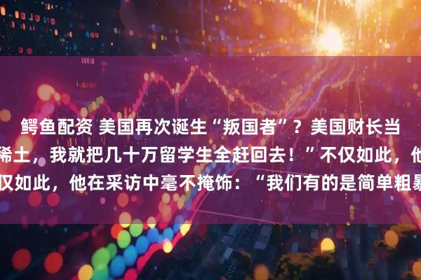 鳄鱼配资 美国再次诞生“叛国者”？美国财长当场破防：“中国再不卖稀土，我就把几十万留学生全赶回去！”不仅如此，他在采访中毫不掩饰：“我们有的是简单粗暴的反制措施。”