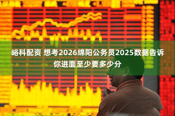 峪科配资 想考2026绵阳公务员2025数据告诉你进面至少要多少分