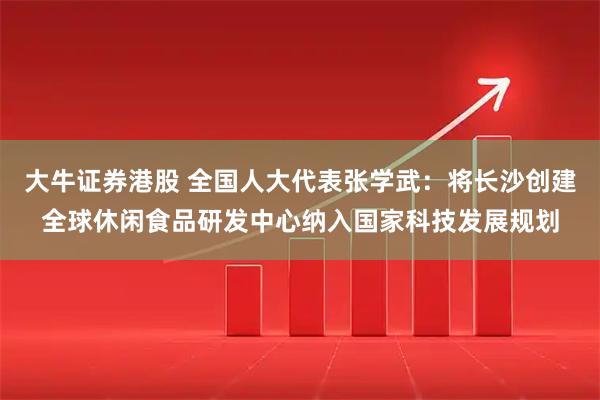 大牛证券港股 全国人大代表张学武:将长沙创建全球休闲食品研发中心纳入国家科技发展规划