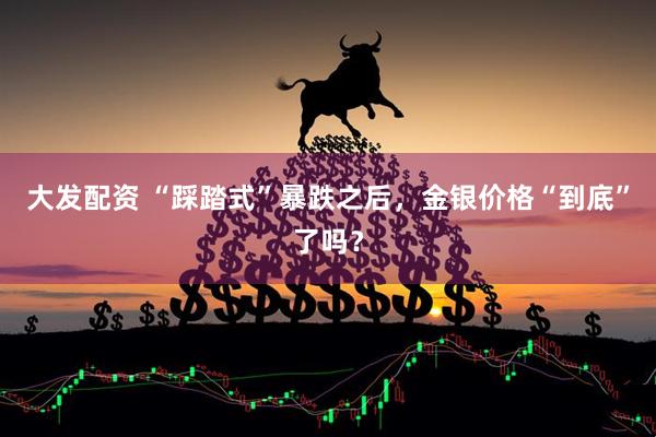 大发配资 “踩踏式”暴跌之后，金银价格“到底”了吗？