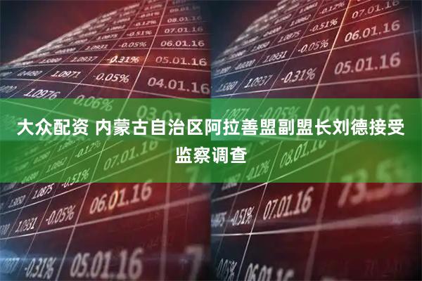 大众配资 内蒙古自治区阿拉善盟副盟长刘德接受监察调查