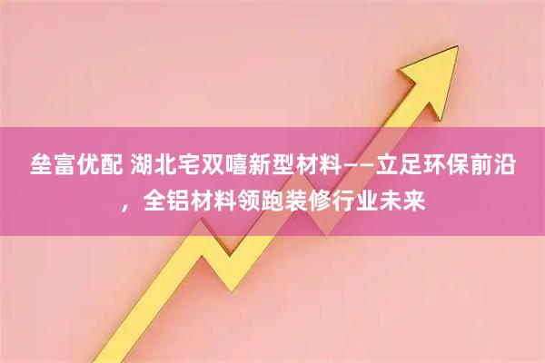 垒富优配 湖北宅双嘻新型材料——立足环保前沿，全铝材料领跑装修行业未来