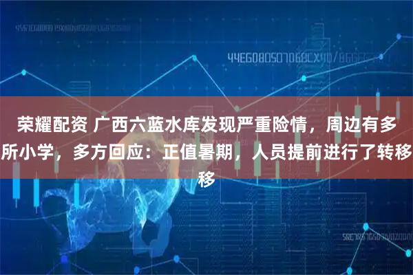 荣耀配资 广西六蓝水库发现严重险情,周边有多所小学,多方回应:正值暑期,人员提前进行了转移