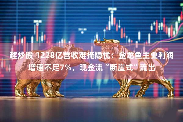 趣炒股 1228亿营收难掩隐忧：金龙鱼主业利润增速不足7%，现金流“断崖式”流出