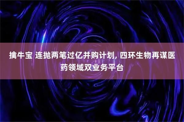 擒牛宝 连抛两笔过亿并购计划, 四环生物再谋医药领域双业务平台